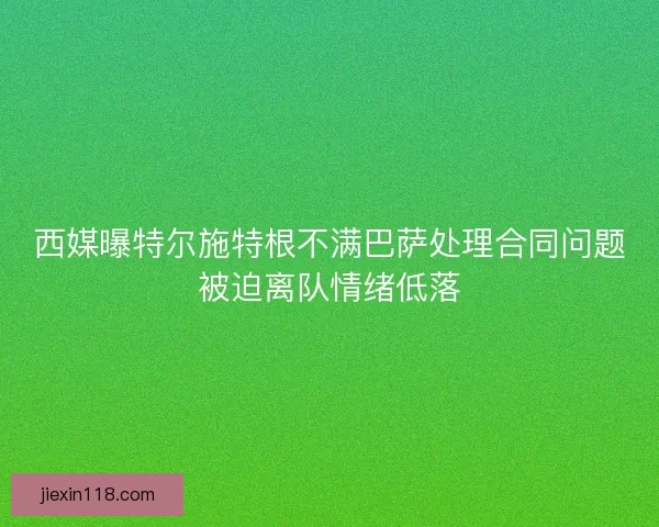 西媒曝特尔施特根不满巴萨处理合同问题被迫离队情绪低落