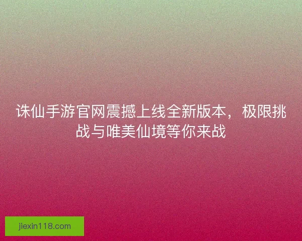 诛仙手游官网震撼上线全新版本，极限挑战与唯美仙境等你来战