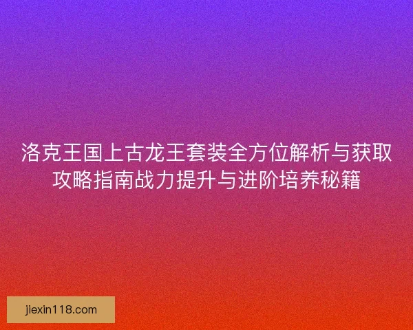 洛克王国上古龙王套装全方位解析与获取攻略指南战力提升与进阶培养秘籍