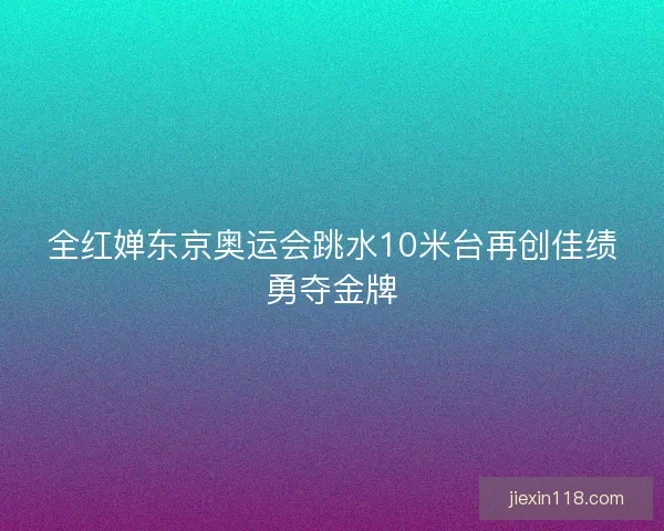 全红婵东京奥运会跳水10米台再创佳绩勇夺金牌